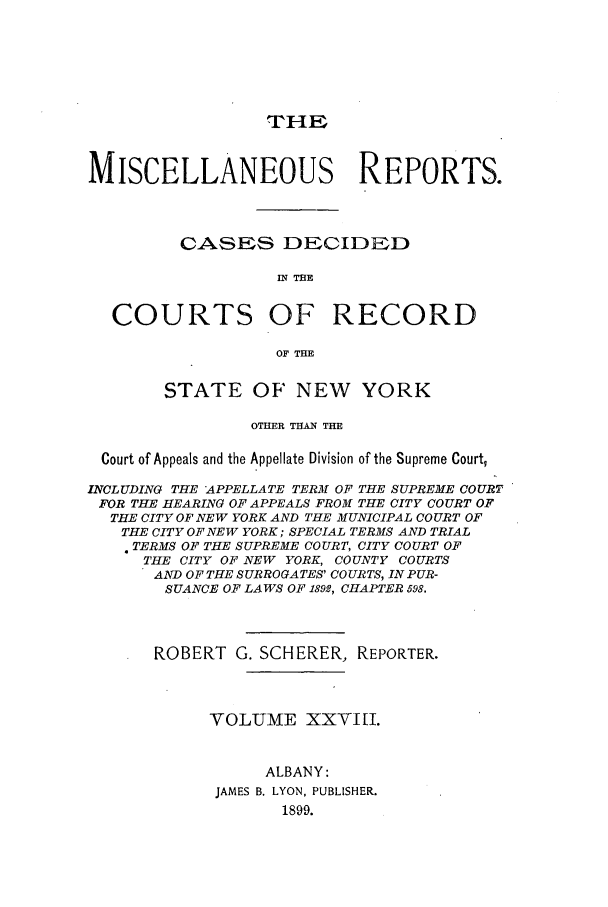 handle is hein.newyork/repsnyaad0028 and id is 1 raw text is: THEMISCELLANEOUS REPORTS.CASES DKCLIDBDCOURTS OF RECORDOF THESTATE OF NEW YORKOTHER THAN THECourt of Appeals and the Appellate Division of the Supreme Court,INCLUDING THE APPELLATE TERM OF THE SUPREME COURTFOR THE HEARING OF APPEALS FROM THE CITY COURT OFTHE CITY OF NEW YORK AND THE MUNICIPAL COURT OFTHE CITY OF NEW YORK; SPECIAL TERMS AND TRIALTERMS OF THE SUPREME COURT, CITY COURT OFTHE CITY OF NEW YORK, COUNTY COURTSAND OF THE SURROGATES' COURTS, INPUR-SUANCE OF LAWS OF 1892, CHAPTER 598.ROBERT G. SCHERER, REPORTER.VOLUME XXVIII.ALBANY:JAMES B. LYON, PUBLISHER.1899.