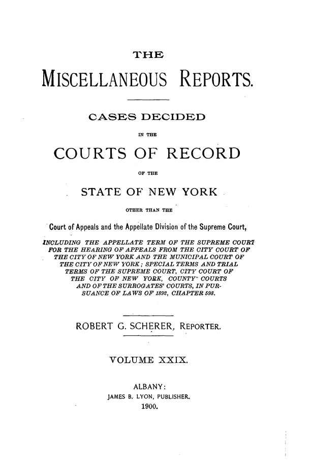 handle is hein.newyork/repsnyaad0029 and id is 1 raw text is: THEMISCELLANEOUS REPORTS.CASES DECIDEDIN THECOURTS OF RECORDON THEOF THESTATE OF NEW YORKOTHER THAN THECourt of Appeals and the Appellate Division of the Supreme Court,INCLUDING THE APPELLATE TERM OF THE SUPREME COURTFOR THE HEARING OF APPEALS FROM THE CITY COURT OFTHE CITY OF NEW YORK AND THE MUNICIPAL COURT OFTHE CITY OF NEW YORK; SPECIAL TERMS AND TRIALTERMS OF THE SUPREME COURT, CITY COURT OFTHE CITY OF NEW YORK, COUNTY- COURTSAND OF THE SURROGATES' COURTS, IN PUR-SUANCE OF LAWS OF 1892, CHAPTER 598.ROBERT G. SCHERER, REPORTER.VOLUME XXIX.ALBANY:JAMES B. LYON. PUBLISHER.1900.