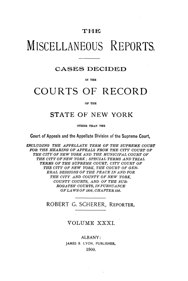 handle is hein.newyork/repsnyaad0031 and id is 1 raw text is: THIEMISCELLANEOUS REPORTS,CASES DECIDEDIN THECOURTS OF RECORDOF THESTATE OF' NEW YORKOTHER THAN THECourt of Appeals and the Appellate Division of the Supreme Court,INCLUDING THE APPELLATE TERM OF THE SUPREME COURTFOR THE HEARING OF APPEALS FROM THE CITY COURT OFTHE CITY OF NEW YORK AND THE MUNICIPAL COURT OFTHE CITY OF NEW YORK; SPECIAL TERMS AND TRIALTERMS OF THE SUPREME COURT, CITY COURT OFTHE CITY OF NEW YORK, THE COURT OF GEN-ERAL SESSIONS OF THE PEACE IN AND FORTHE CITY AND COUNTY OF NEW YORK,COUNTY COURTS, AND OF THE SUR-ROGATES' COURTS, INPURSUANCEOF LA WS OF1892, CHAPTER 598.ROBERT G. SCHERER, REPORTER.VOLUME XXXI.ALBANY:JAMES B LYON, PUBLISHER.1900.
