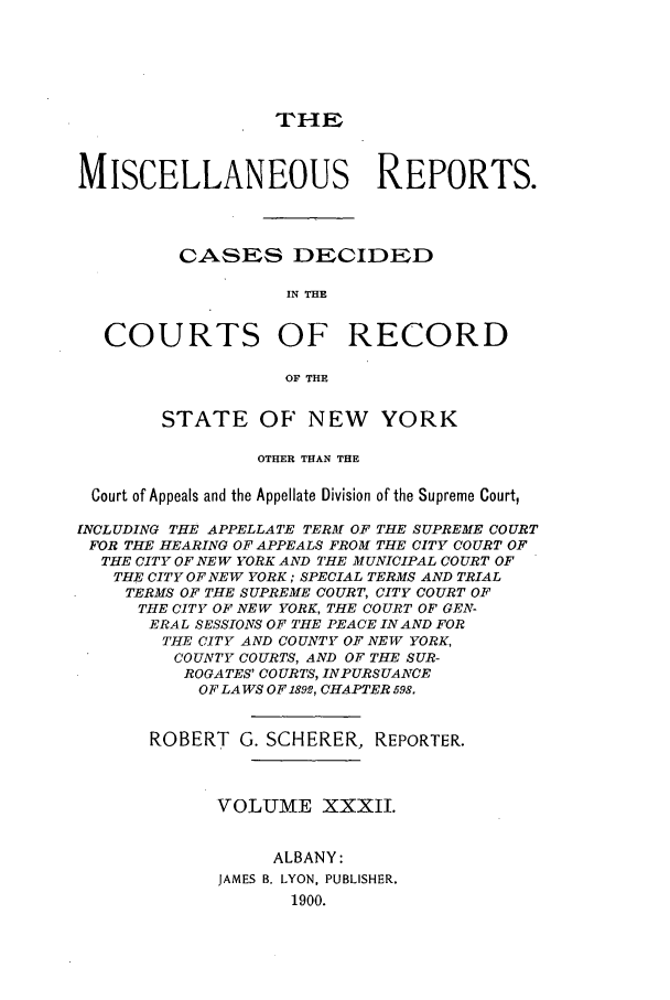 handle is hein.newyork/repsnyaad0032 and id is 1 raw text is: THEMISCELLANEOUS REPORTS.CASES DECIDEDIN THECOURTS OF RECORDOF THESTATE OF NEW YORKOTHER THAN THECourt of Appeals and the Appellate Division of the Supreme Court,INCLUDING THE APPELLATE TERM OF THE SUPREME COURTFOR THE HEARING OF APPEALS FROM THE CITY COURT OFTHE CITY OF NEW YORK AND THE MUNICIPAL COURT OFTHE CITY OF NEW YORK; SPECIAL TERMS AND TRIALTERMS OF THE SUPREME COURT, CITY COURT OFTHE CITY OF NEW YORK, THE COURT OF GEN-ERAL SESSIONS OF THE PEACE IN AND FORTHE CITY AND COUNTY OF NEW YORK,COUNTY COURTS, AND OF THE SUR-ROGATES' COURTS, INPURSUANCEOF LAWS OF 1892, CHAPTER 598.ROBERT G. SCHERER, REPORTER.VOLUME XXXII.ALBANY:JAMES B. LYON, PUBLISHER.1900.