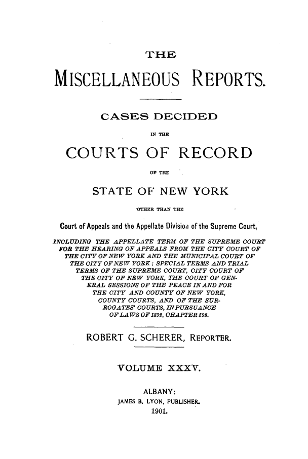 handle is hein.newyork/repsnyaad0035 and id is 1 raw text is: THEMISCELLANEOUS REPORTS.CASES DECIDEDIN THECOURTS OF RECORDSTATE OF' NEW YORK'OTHER THAN THECourt of Appeals and the Appellate Divisioii of the Supreme Court,iNOLUDING THE APPELLATE TERM OF THE SUPREME COURTFOR THE HEARING OF APPEALS FROM THE CITY COURT OFTHE CITY OF NEW YORK AND THE MUNICIPAL COURT OFTHE CITY OF NEW YORK; SPECIAL TERMS AND TRIALTERMS OF THE SUPREME COURT, CITY COURT OFTHE CITY OF NEW YORK, THE COURT OF GEN-ERAL SESSIONS OF THE PEACE IN AND FORTHE CITY AND COUNTY OF NEW YORK,COUNTY COURTS, AND OF THE SUR-ROGATES COURTS, INPURSUANCEOF LAWS OF 1892, CHAPTER 598.ROBERT G. SCHERER, REPORTER.VOLUME XXXV.ALBANY:JAMES B. LYON. PUBLISHER.1901.