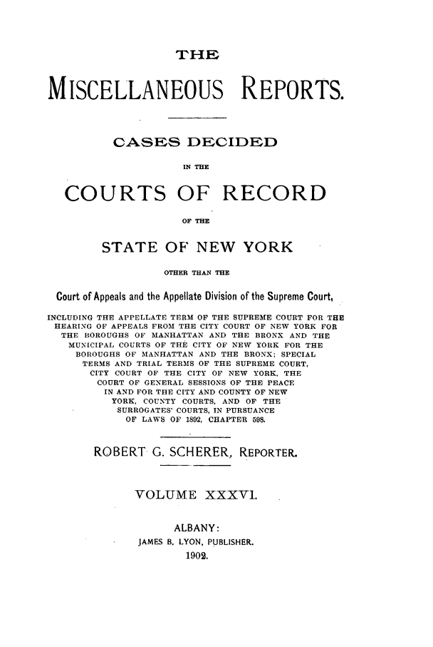 handle is hein.newyork/repsnyaad0036 and id is 1 raw text is: THEMISCELLANEOUS REPORTS.CASES DECIDEDIN THECOURTS OF RECORDOF THESTATE OF NEW YORKOTHER THAN THECourt of Appeals and the Appellate Division of the Supreme Court,INCLUDING THE APPELLATE TERM OF THE SUPREME COURT FOR THEHEARING OF APPEALS FROM THE CITY COURT OF NEW YORK FORTHE BOROUGHS OF MANHATTAN AND THE BRONX AND THEMUNICIPAL COURTS OF THE CITY OF NEW YORK FOR THEBOROUGHS OF MANHATTAN AND THE BRONX; SPECIALTERMS AND TRIAL TERMS OF THE SUPREME COURT,CITY COURT OF THE CITY OF NEW YORK, THECOURT OF GENERAL SESSIONS OF THE PEACEIN AND FOR THE CITY AND COUNTY OF NEWYORK, COUNTY COURTS, AND OF THESURROGATES' COURTS, IN PURSUANCEOF LAWS OF 1892, CHAPTER 598,ROBERT G. SCHERER, REPORTER.VOLUME XXXV1.ALBANY:JAMES B. LYON. PUBLISHER.1902.