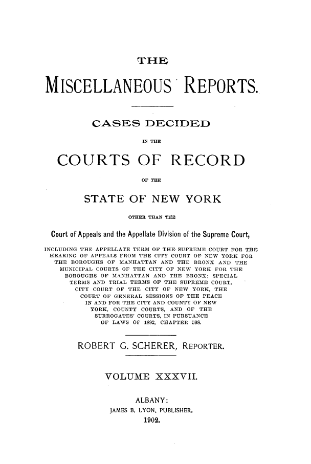 handle is hein.newyork/repsnyaad0037 and id is 1 raw text is: THEMISCELLANEOUS REPORTS.CASES DECIDEDIN THECOURTS OF RECORDOF THESTATE OF NEW YORKOTHER THAN THECourt of Appeals and the Appellate Division of the Supreme Court,INCLUDING THE APPELLATE TERM OF THE- SUPREME COURT FOR THEHEARING OF APPEALS FROM THE CITY COURT OF NEW YORK FORTHE BOROUGHS OF MANHATTAN AND THE BRONX AND THEMUNICIPAL COURTS OF THE CITY OF NEW YORK FOR THEBOROUGHS OF MNANHATTAN AND THE BRONX; SPECIALTERMS AND TRIAL TERMS OF THE SUPREME COURT,CITY COURT OF THE CITY OF NEW YORK, THECOURT OF GENERAL SESSIONS OF THE PEACEIN AND FOR THE CITY AND COUNTY OF NEWYORK, COUNTY COURTS, AND OF THESURROGATES' COURTS, IN PURSUANCEOF LAWS OF 1892, CHAPTER 598.ROBERT G. SCHERER, REPORTER.VOLUME XXXVII.ALBANY:JAMES B. LYON, PUBLISHER.1902.