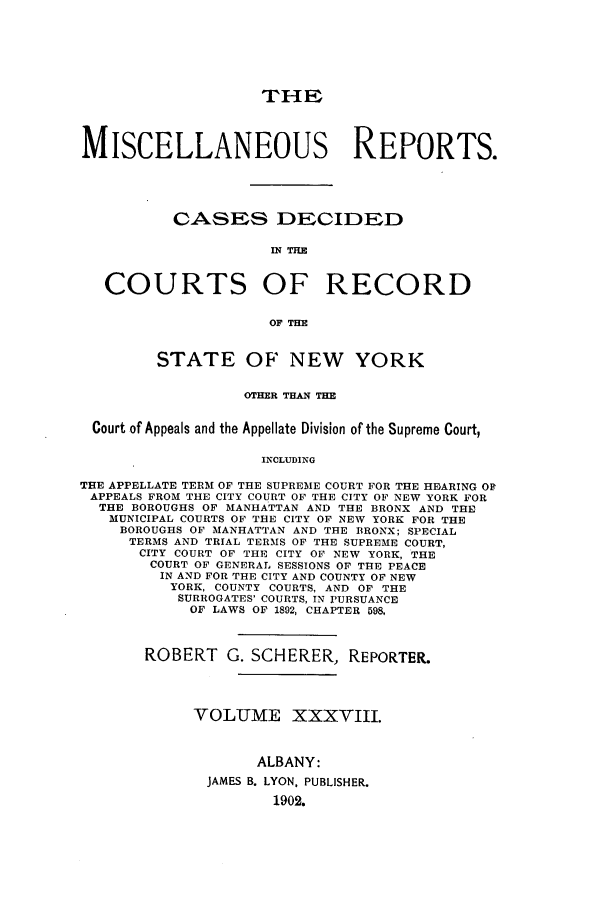 handle is hein.newyork/repsnyaad0038 and id is 1 raw text is: THEMISCELLANEOUS REPORTS.CASES DECIDEDIN THECOURTS OF RECORDOF THESTATE OF NEW YORKOTHER THAN THECourt of Appeals and the Appellate Division of the Supreme Court,INCLUDINGTHE APPELLATE TERM OF THE SUPREME COURT FOR THE HEARING OFAPPEALS FROM THE CITY COURT OF THE CITY OF NEW YORK FORTHE BOROUGHS OF MANHATTAN AND THE BRONX AND THEMUNICIPAL COURTS OF THE CITY OF NEW YORK FOR THEBOROUGHS OF MANHATTAN AND THE BRONX; SPECIALTERMS AND TRIAL TERMS OF THE SUPREME COURT,CITY COURT OF THE CITY OF NEW YORK, THECOURT OF GENERAL SESSIONS OF THE PEACEIN AND FOR THE CITY AND COUNTY OF NEWYORK, COUNTY COURTS, AND OF THESURROGATES' COURTS, IN PURSUANCEOF LAWS OF 1892, CHAPTER 598,ROBERT G. SCHERER, REPORTER.VOLUME XXXVIII.ALBANY:JAMES B. LYON, PUBLISHER.1902.