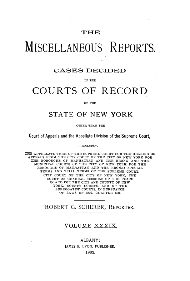 handle is hein.newyork/repsnyaad0039 and id is 1 raw text is: THEMISCELLANEOUS REPORTS.CASES DIECIDEDIN THECOURTS OF RECORDOF THESTATE OF NEW YORKOTHER THAN THECourt of Appeals and the Appellate Division of the Supreme Court,INCLUDINGTHE APPELLATE TERM OF THE SUPREME COURT FOR THE HEARING OFAPPEALS FROM THE CITY COURT OF THE CITY OF NEW YORK FORTHE BOROUGHS OF MANHATTAN AND THE BRONX AND THEMUNICIPAL COURTS OF THE CITY OF NEW YORK FOR THEBOROUGHS OF MANHATTAN AND THE BRONX; SPECIALTERMS AND TRIAL TERMS OF THE SUPREME COURT,CITY COURT OF THE CITY OF NEW YORK, THECOURT OF GENERAL SESSIONS OF THE PEACEIN AND FOR THE CITY AND COUNTY OF NEWYORK, COUNTY COURTS, AND OF THESURROGATES' COURTS, IN PURSUANCEOF LAWS OF 1892, CHAPTER 598.ROBERT G. SCHERER, REPORTER.VOLUME XXXIX.ALBANY:JAMES B. LYON, PUBLISHER.1903.