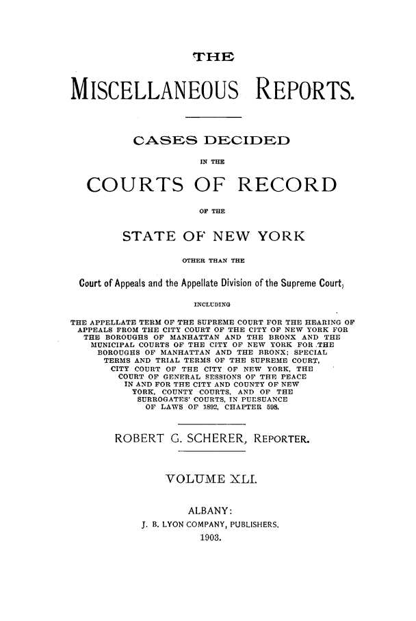 handle is hein.newyork/repsnyaad0041 and id is 1 raw text is: ,THEMISCELLANEOUS REPORTS.CASES DECIDEDIN TECOURTS OF RECORDOF THESTATE OF NEW YORKOTHER THAN THECourt of Appeals and the Appellate Division of the Supreme Court,INCLUDINGTHE APPELLATE TERM OF THE SUPREME COURT FOR THE HEARING OFAPPEALS FROM THE CITY COURT OF THE CITY OF NEW YORK FORTHE BOROUGHS OF MANHATTAN AND THE BRONX AND THEMUNICIPAL COURTS OF THE CITY OF NEW YORK FOR .THEBOROUGHS OF MANHATTAN AND THE BRONX; SPECIALTERMS AND TRIAL TERMS OF THE SUPREME COURT,CITY COURT OF THE CITY OF NEW YORK, THECOURT OF GENERAL SESSIONS OF THE PEACEIN AND FOR THE CITY AND COUNTY OF NEWYORK, COUNTY COURTS, AND OF THESURROGATES' COURTS, IN PURSUANCEOF LAWS OF 1892, CHAPTER 598.ROBERT G. SCHERER, REPORTER.VOL-UME XLI.ALBANY:J. B. LYON COMPANY, PUBLISHERS.1903.
