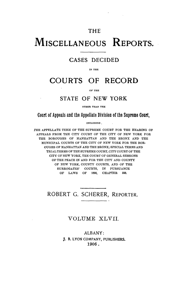 handle is hein.newyork/repsnyaad0047 and id is 1 raw text is: THEMISCELLANEOUS REPORTS.CASES DECIDEDIN THECOURTS OF RECORDOF THESTATE OF NEW YORKOTHER THAN THECourt of Appeals and the Appellate Division of the Supreme Court,INCLUDINO .THE APPELLATE TERM OF THE SUPREME COURT FOR THE HEARING OFAPPEALS FROM THE CITY COURT OF THE CITY OF NEW YORK FORTHE BOROUGHS OF MANHATTAN AND THE BRONX AND THEMUNICIPAL COURTS OF THE CITY OF NEW YORK FOR THE BOR-OUGHS OF MANHATTAN AND THE BRONX; SPECIAL TERMS ANDTRIAL TERMS OF THE SUPREME COURT, CITY COURT OF THECITY OF NEW YORK, THE COURT OF GENERAL SESSIONSOF THE PEACE IN AND FOR THE CITY AND COUNTYOF NEW YORK, COUNTY COURTS, AND OF THESURROGATES' COURTS, IN    PURSUANCEOF  LAWS   OF  1892, CHAPTER  598.ROBERT G. SCHERER, REPORTER.VOLUME XLVII.ALBANY:J. B. LYON COMPANY, PUBLISHERS.1906.