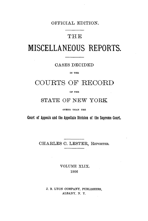 handle is hein.newyork/repsnyaad0049 and id is 1 raw text is: OFFICIAL EDITION.THEMISCELLANEOUS REPORTS.CASES DECIDEDIN THECOURTS OF RECORDOF THESTATE OF NEW YORKOTHER THAN THECourt of Appeals and the Appellate Division of the Supreme Court.CHARLESC. LESTER, REPORTER.VOLUME XLIX.1906J. B. LYON COMPANY, PUBLISHERS,ALBANY, N. Y.