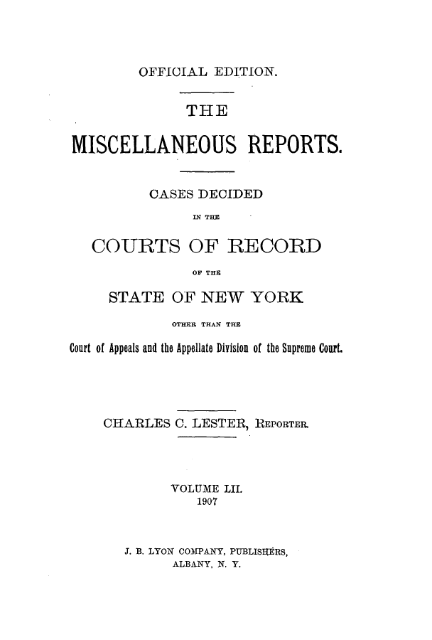handle is hein.newyork/repsnyaad0052 and id is 1 raw text is: OFFICIAL EDITION.THEMISCELLANEOUS REPORTS.CASES DECIDEDIN THECOURTS OF RECORDOF THESTATE OF NEW YORKOTHER THAN THECourt of Appeals and the Appellate Division of the Supreme Court.CHARLESC. LESTER, REPORTERVOLUME LIL1907J. B. LYON COMPANY, PUBLISORS,ALBANY, N. Y.