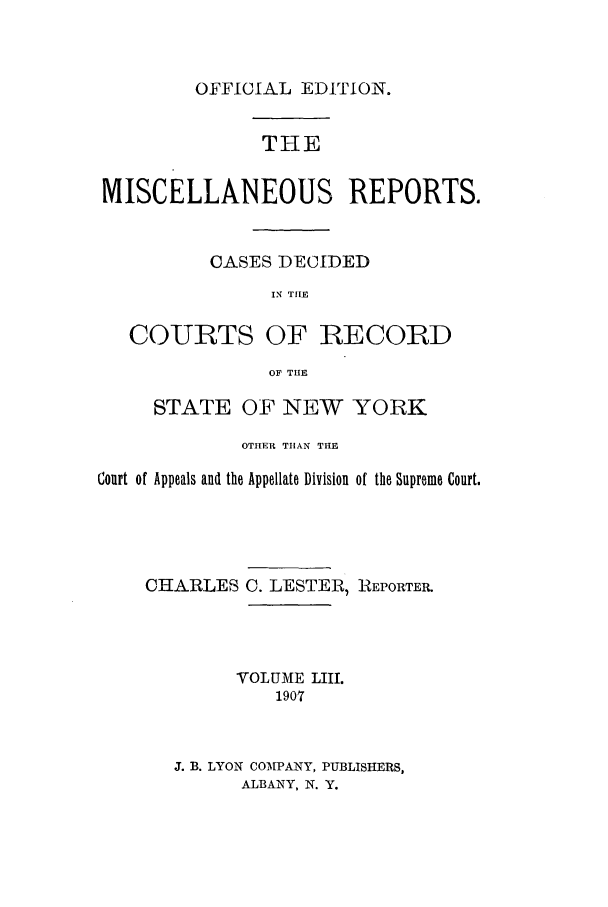 handle is hein.newyork/repsnyaad0053 and id is 1 raw text is: OFFICIAL EDITION.THEMISCELLANEOUS REPORTS.CASES DECIDEDIN TIECOURTS OF RECORDOF THESTATE OF NEW YORKOTHER THAN THECourt of Appeals and the Appellate Division of the Supreme Court.CHARLES C. LESTER, REPORTEILVOLUME LIIM1907J. B. LYON COMPANY, PUBLISHERS,ALBANY, N. Y.
