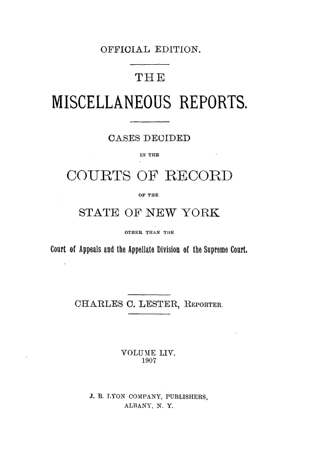 handle is hein.newyork/repsnyaad0054 and id is 1 raw text is: OFFICIAL EDITION.THEMISCELLANEOUS REPORTS.CASES DECIDEDIN THECOURTS OF RECORDOF THESTATE OF NEW YORKOTHER THAN TIlECourt of Appeals and the Appellate Division of the Supreme Court.CHARLES0. LESTER, REPORTER.VOLUME LIV.1907J. B. LYON COMPANY, PUBLISHERS,ALBANY, N. Y.