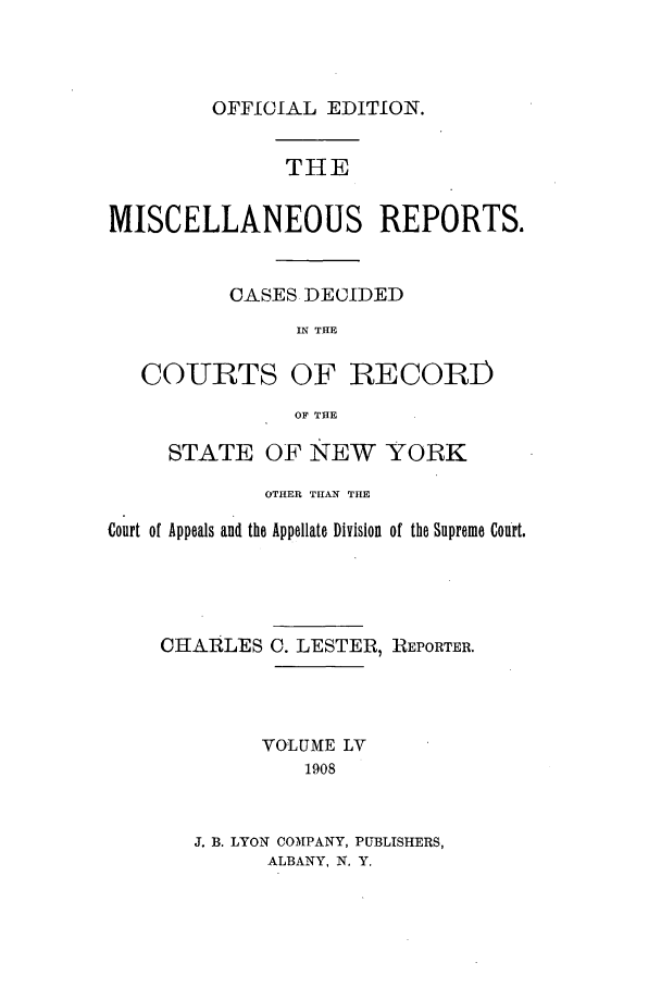 handle is hein.newyork/repsnyaad0055 and id is 1 raw text is: OFFICIAL EDITION.THEMISCELLANEOUS REPORTS.CASES DECIDEDIN THECOURTS OF RECORI)OF THESTATE OF NEW YORKOTHER TIHAN THECourt of Appeals and the Appellate Division of the Supreme Court.CHARLES C. LESTER, REPORTER.VOLUME LV1908J. B. LYON COMPANY, PUBLISHERS,ALBANY, N. Y.