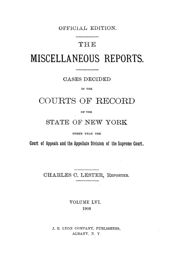 handle is hein.newyork/repsnyaad0056 and id is 1 raw text is: OFFICIA.L EDITION.THEMISCELLANEOUS REPORTS.CASES DECIDEDIN THECOURTS OF RECORDOF THESTATE OF NEW YORKOTHER THAN THECourt of Appeals and the Appellate Division of the Supreme Court.CHARLESC. LESTER, REPORTER.VOLUME LVI.1908J. B. LYON COVPA-Y, PUBLISHERS,ALBANY, N. Y