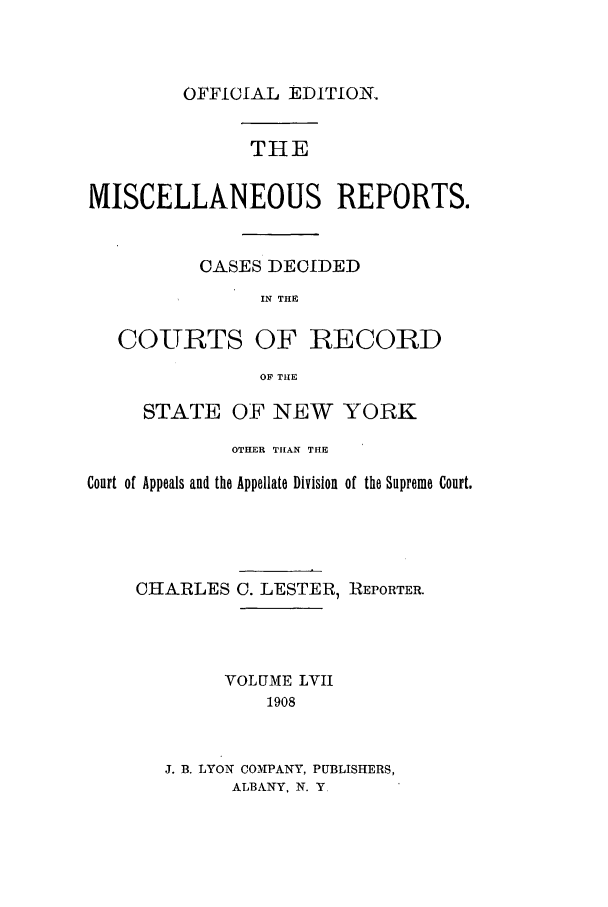 handle is hein.newyork/repsnyaad0057 and id is 1 raw text is: OFFICIAL EDITION.THEMISCELLANEOUS REPORTS.CASES DECIDEDIN THECOURTS OF RECORDOF THESTATE OF NEW YORKOTHER THAN THECourt of Appeals and the Appellate Division of the Supreme Court.CHARLESC. LESTER, REPORTER.VOLUME LVII1908J. B. LYON COMHPANY, PUBLISHERS,ALBANY, N. Y,