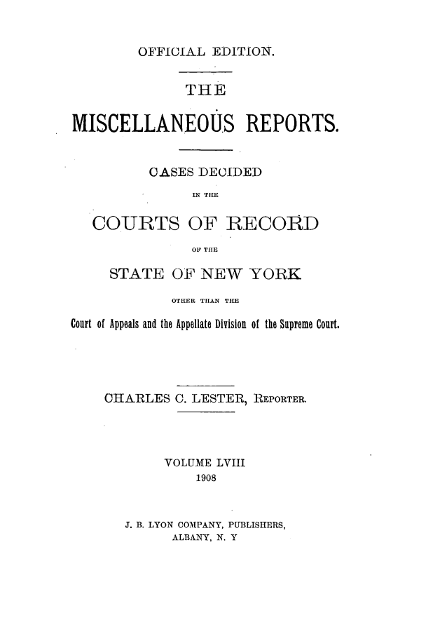 handle is hein.newyork/repsnyaad0058 and id is 1 raw text is: OFFICIAL EDITION.THEMISCELLANEOUS REPORTS.CASES DECIDEDIN TILECOURTSOF RECORDOF THESTATE OF NEW YORKOTHER THAN THECourt of Appeals and the Appellate Division of the Supreme Court.CHARLESC. LESTER, REPORTER.VOLUME LVIII1908J. B. LYON COMPANY, PUBLISHERS,ALBANY, N. Y