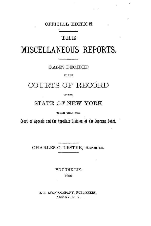 handle is hein.newyork/repsnyaad0059 and id is 1 raw text is: OFFICIAL EDITION.THEMISCELLANEOUS REPORTS.CASES DECIDEDIN THECOURTS OF RECORDOF THESTATE OF NEW YORKOTHER THAN THECourt of Appeals and the Appellate Division of the Supreme Court.CHARLES C. LESTER, REPORTER.VOLUME LIX.1908J. B. LYON COMPANY, PUBLISHERS,ALBANY, N. Y,