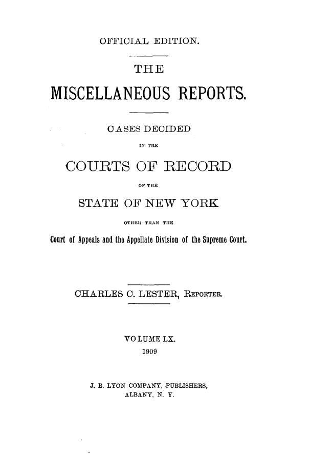 handle is hein.newyork/repsnyaad0060 and id is 1 raw text is: OFFICIAL EDITION.THEMISCELLANEOUS REPORTS.OASES DECIDEDIN TI.ECOURTSOF RECORDOF THESTATE OF NEW YORKOTHER THAN THECourt of Appeals and the Appellate Division of the Supreme Court.CHARLES C. LESTER, REPORTER.VOLUME LX.1909J. B. LYON COMPANY, PUBLISHERS,ALBANY, N. Y.