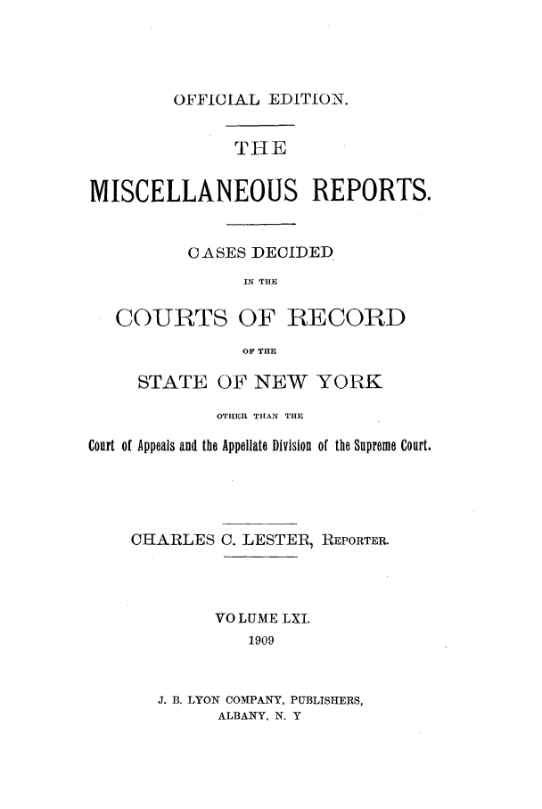 handle is hein.newyork/repsnyaad0061 and id is 1 raw text is: OFFICIAL EDITION.THEMISCELLANEOUS REPORTS.CASES DECIDEDIN THECOURTS OF RECORDOF THESTATE OF NEW YORKOTHER THAN THECourt of Appeals and the Appellate Division of the Supreme Court.CHARLESC. LESTER, REPORTER.VO LUME LXI.1909J. B. LYON COMPANY, PUBLISHERS,ALBANY, N. Y