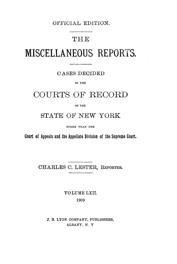 handle is hein.newyork/repsnyaad0062 and id is 1 raw text is: OFFICIAL EDITION.THEMISCELLANEOUS REPORTS.CASES DECIDEDIN THECOURTS OF RECORDOF THESTATE OF NEW YORKOTHER THAN THECourt of Appeals and the Appellate Division of the Supreme Court.CHARLES C. LESTER, REPORTER.VO LUME LXII.1909J. B. LYON COMPANY, PUBLISHERS,ALBANY. N. Y