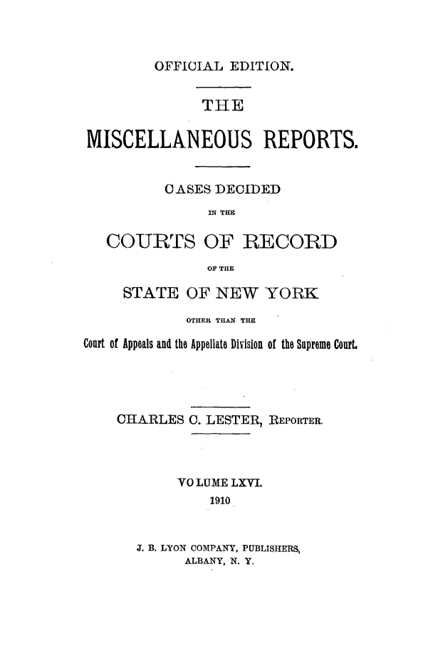 handle is hein.newyork/repsnyaad0066 and id is 1 raw text is: OFFICIAL EDITION.THEMISCELLANEOUS REPORTS.OASES DECIDEDIN THECOURTS OF RECORDOF THESTATE OF NEW YORKOTHER THAN THECourt of Appeals and the Appellate Division of the Supreme Court.CHARLESO. LESTER,REPORTER.VO LUME LXVI.1910J. B. LYON COMPANY, PUBLISHERS,ALBANY, N. Y.
