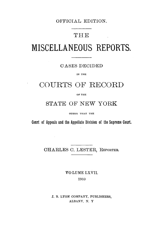 handle is hein.newyork/repsnyaad0067 and id is 1 raw text is: OFFICIAL EDITION.THEMISCELLANEOUS REPORTS.CASES DECIDEDIN THECOURTS OF RECORDOF THESTATE OF NEW YORKOTHER THAN TIIECourt of Appeals and the Appellate Division of the Supreme Court.CHARLESC. LESTER, REPORTER.VOLUME LXVII.1910J. B. LYON COMPANY, PUBLISHERS,ALBANY, N. Y