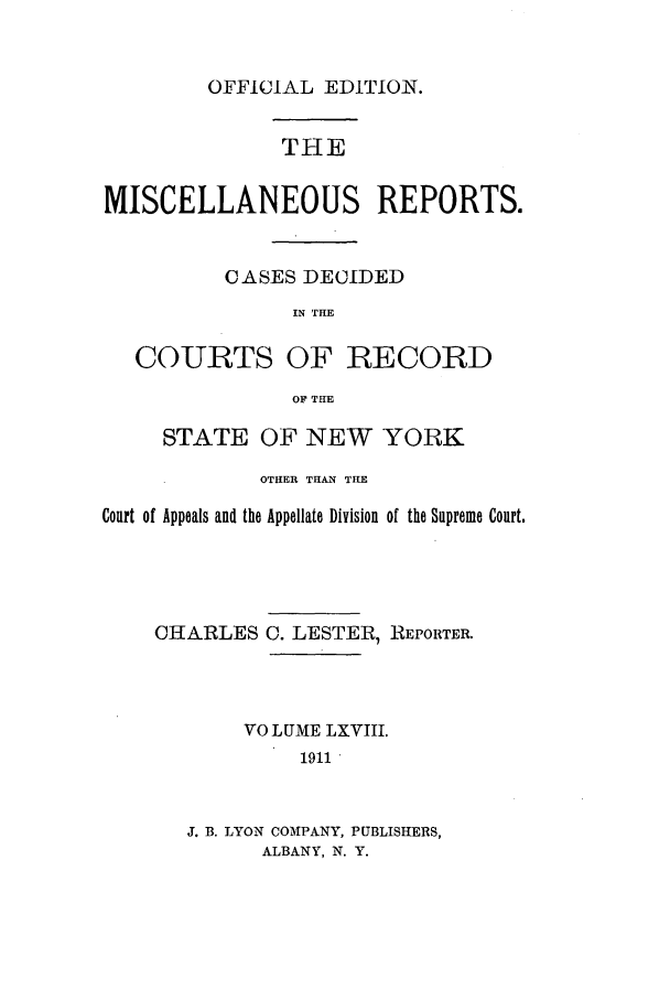 handle is hein.newyork/repsnyaad0068 and id is 1 raw text is: OFFICIAL EDITION.THEMISCELLANEOUS REPORTS.CASES DECIDEDIN THECOURTS OF RECORDOF THESTATE OF NEW YORKOTHER THAN THECourt of Appeals and the Appellate Division of the Supreme Court.CHARLES C. LESTER, REPORTER.VOLUME LXVIII.1911J. B. LYON COMPANY, PUBLISHERS,ALBANY, N. Y.