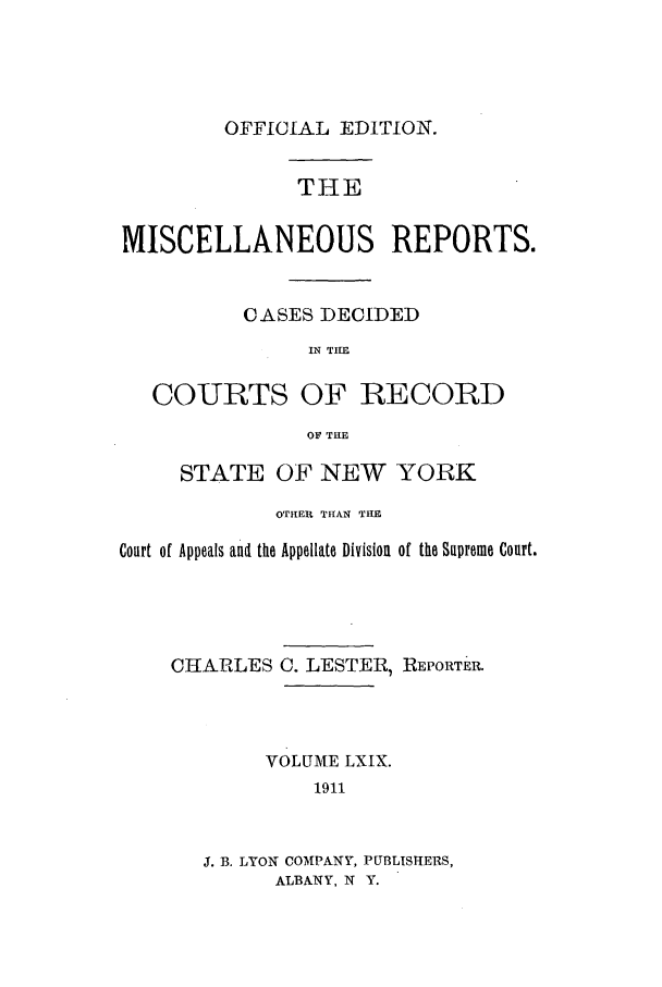 handle is hein.newyork/repsnyaad0069 and id is 1 raw text is: OFFICIAL EDITION.THEMISCELLANEOUS REPORTS.CASES DECIDEDIN THECOURTS OF RECORDO THESTATE OF NEW YORKOTHER THAN THECourt of Appeals and the Appellate Division of the Supreme Court.CHARLES C. LESTER, REPORTER.VOLUME LXIX.1911J. B. LYON COMPANY, PUBLISHERS,ALBANY, N Y.
