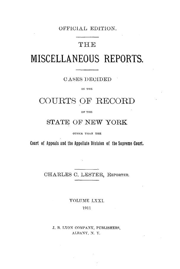 handle is hein.newyork/repsnyaad0071 and id is 1 raw text is: OFFICIAL EDITION.THEMISCELLANEOUS REPORTS.CASES )ECIDEDIN THECOURTS OF RECORDOF THIESTATE OF NEW YORKOTIHER. TtAN TIHECourt of Appeals and the Appellate Division of the Supreme Court.CHARLES C. LESTER, REPORTER.VOLUME LXXI.1911J. B. LYON COMPANY, PUBLISHERS,A LBANY, N. Y.