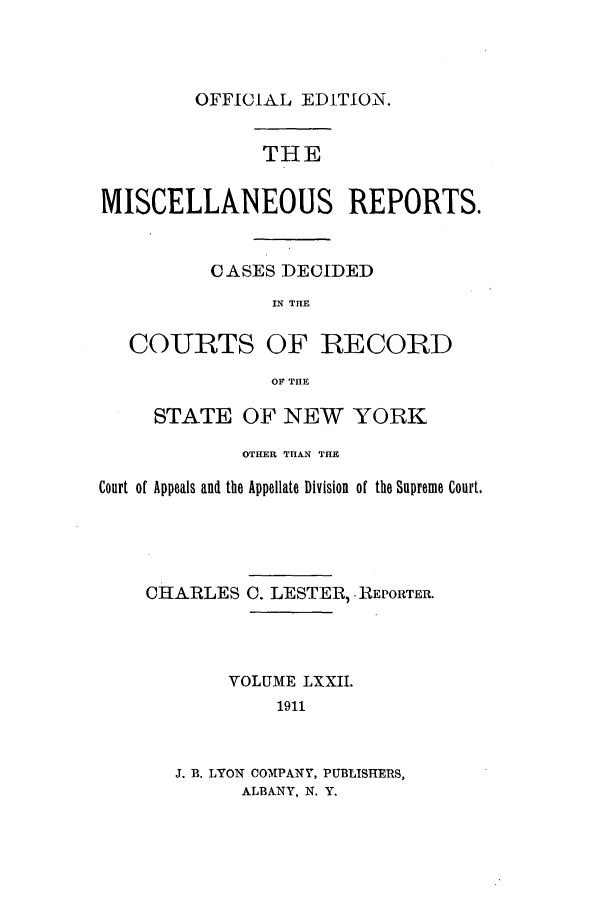 handle is hein.newyork/repsnyaad0072 and id is 1 raw text is: OFFICIAL EDITION.THEMISCELLANEOUS REPORTS.CASES DECIDEDIN THECOURTS OF RECORDOF THESTATE OF NEW YORKOTHER TH&N THECourt of Appeals and the Appellate Division of the Supreme Court.CHARLES C. LESTER, REPORTER.VOLUME LXXII.1911J. B. LYON CO,[PANY, PUBLISHERS,ALBANY, N. Y.