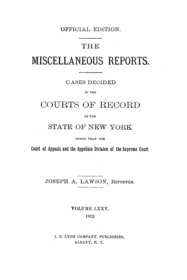 handle is hein.newyork/repsnyaad0075 and id is 1 raw text is: OFFICIAL EDITION.THEMISCELLANEOUS REPORTS.CASES DECIDEDIN THECOURTS OF RECORDOF TIlESTATE OF NEW YORKOTHER THAN THECourt of Appeals and the Appellate Division of the Supreme CourtJOSEPH A. LAWSON, REPORTER,VOLUME LXXV.1912J. B. LYON COMPANY, PUBLISHERS,ALBANY, N. Y.