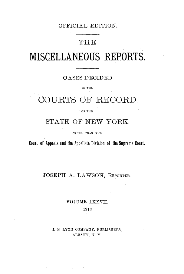handle is hein.newyork/repsnyaad0077 and id is 1 raw text is: OFFICIAL EDITION.THEMISCELLANEOUS REPORTS.CASES DECIDEDIN THECOURTS OF RECORD.OF THESTATE OF NEW YORKOTHER THAN THECourt of Appeals and the Appellate Division of the Supreme Court.JOSEPH A. LAWSON, REPORTER.VOLUME LXXVIL1913J. B. LYON COMPANY, PUBLISHERS,ALBANY, N. Y.