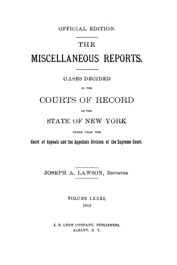 handle is hein.newyork/repsnyaad0081 and id is 1 raw text is: OFFICIAL EDITION.THEMISCELLANEOUS REPORTS.CASES DECIDEDIN THECOURTS OF RECORDOF' THESTATE OF NEW YORKOTHER THAN THECourt of Appeals and the Appellate Division of the Supreme Court.JOSEPH A. LAWSON, REPORTER.VOLUME LXXXI1913J. B. LYON COMPANY. PUBLISHERS,ALBANY, N. Y.