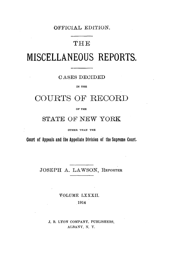 handle is hein.newyork/repsnyaad0082 and id is 1 raw text is: OFFICIAL EDITION.THEMISCELLANEOUS REPORTS.CASES DECIDEDIN THECOURTS OF RECORDOF THESTATE OF NEW YORKOTHER TIAN THECourt of Appeals and the Appellate Division of the Supreme Court.JOSEPH A. LAWSON, REPORTERVOLUME LXXXII.1914J. B. LYON COMPANY. PUBLISHERS,ALBANY, N. Y.