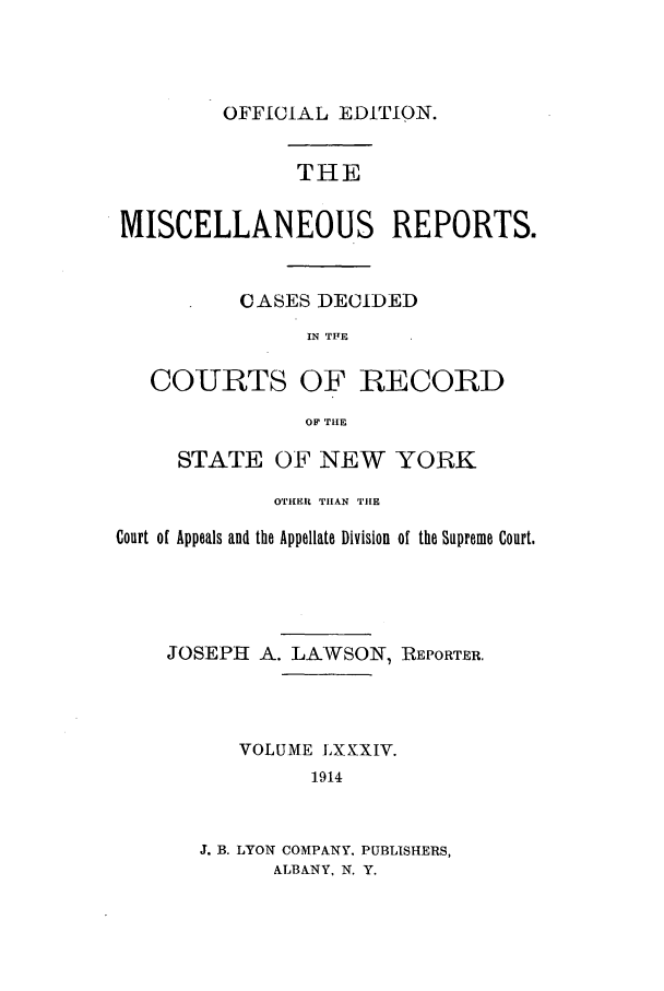 handle is hein.newyork/repsnyaad0084 and id is 1 raw text is: OFFICIAL EDITION.THEMISCELLANEOUS REPORTS.CASES DECIDEDIN TFECOURTS OF RECORDOF THESTATE OF NEW YORKOTHEIR THAN THECourt of Appeals and the Appellate Division of the Supreme Court.JOSEPH A. LAWSON, REPORTER.VOLUME LXXXIV.1914J. B. LYON COMPANY. PUBLISHERS,ALBANY, N. Y.