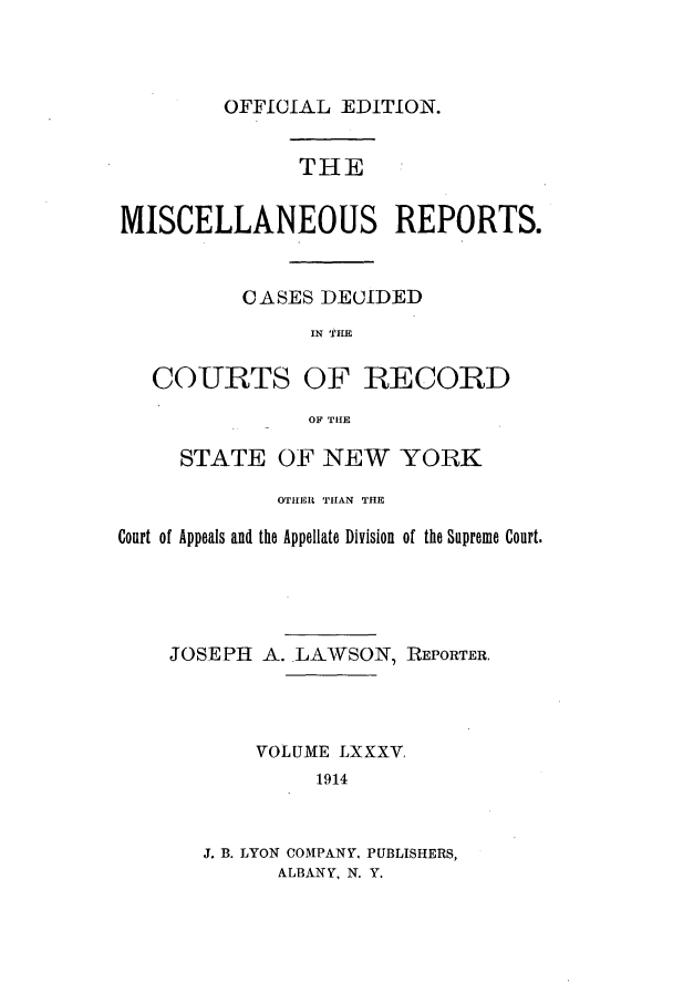 handle is hein.newyork/repsnyaad0085 and id is 1 raw text is: OFFICIAL EDITION.THEMISCELLANEOUS REPORTS.CASES DECIDEDIN TIECOURTS OF RECORDOF THESTATE OF NEW YORKOTIIHER TITAN THECourt of Appeals and the Appellate Division of the Supreme Court.JOSEPH A. LAWSON, REPORTER.VOLUME LXXXV,1914J. B. LYON COMPANY, PUBLISHERS,ALBANY, N. Y.