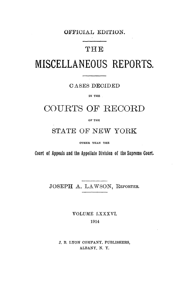 handle is hein.newyork/repsnyaad0086 and id is 1 raw text is: OFFICIAL EDITION.THEMISCELLANEOUS REPORTS.CASES DECIDEDIN THE .COURTS OF RECORDOF THESTATE OF NEW YORKOTHER THAN THECourt of Appeals and the Appellate Division of the Supreme Court.JOSEPH A. LAWSON, REPORTER.VOLUME LXXXV1.19143. B. LYON COMPANY, PUBLISHERS,ALBANY, N. Y.