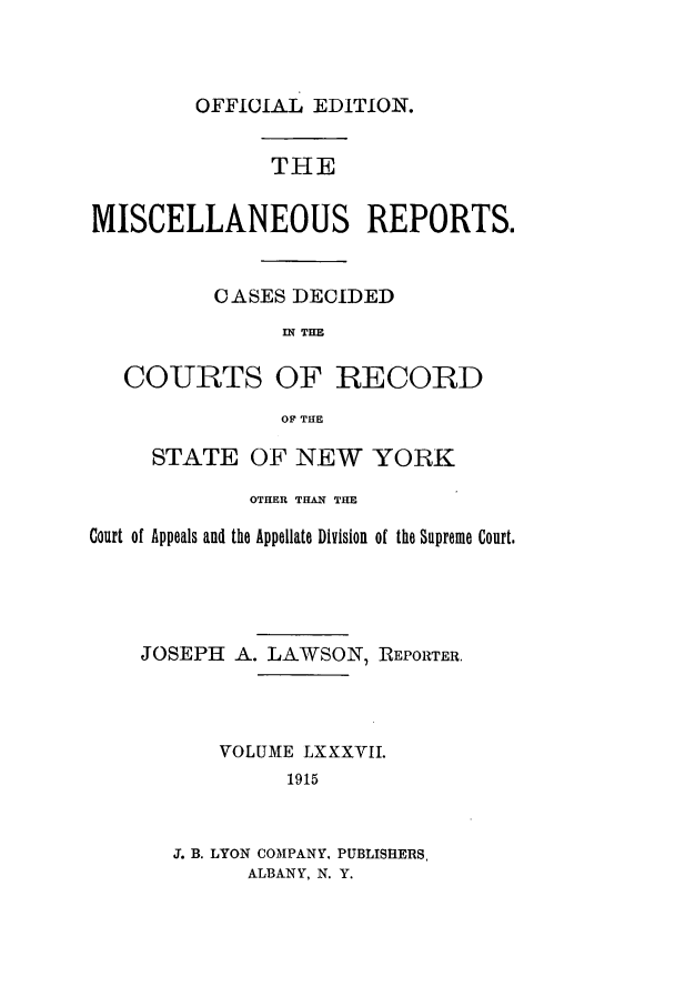 handle is hein.newyork/repsnyaad0087 and id is 1 raw text is: OFFICIAL EDITION.THEMISCELLANEOUS REPORTS.OASES DECIDEDIN THECOURTS OF RECORDOF THESTATE OF NEW YORKOTHER THAN THECourt of Appeals and the Appellate Division of the Supreme Court.JOSEPH A. LAWSON, REPORTER.VOLUME LXXXVII.1915J. B. LYON COMPANY. PUBLISHERS,ALBANY, N. Y.
