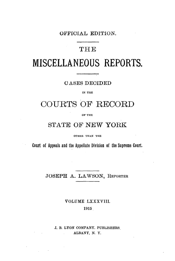 handle is hein.newyork/repsnyaad0088 and id is 1 raw text is: OFFICIAL EDITION.THEMISCELLANEOUS REPORTS.CASES DECIDEDIN TIECOURTS OF RECORDOF THESTATE OF NEW YORKOTHER THAN THECourt of Appeals and the Appellate Division of the Supreme Court.JOSEPH A. LAWSON, REPORTERVOLUME LXXXVIII.1915J. B. LYON COMPANY. PUBLISHERS.ALBANY, N. Y.
