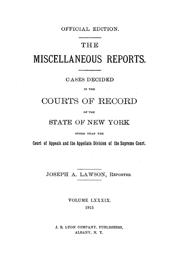 handle is hein.newyork/repsnyaad0089 and id is 1 raw text is: OFFICIAL EDITION.THEMISCELLANEOUS REPORTS.CASES DECIDEDIN THECOURTS OF RECORDOF THESTATE OF NEW YORKOTHER THAN THECourt of Appeals and the Appellate Division of the Supreme Court.JOSEPH A. LAWSON, REPORTER.VOLUME LXXXIX.1915J. B. LYON COMPANY. PUBLISHERS,ALBANY, N. Y.