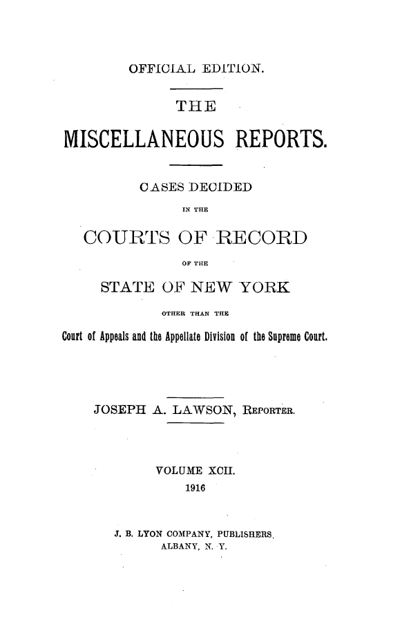 handle is hein.newyork/repsnyaad0092 and id is 1 raw text is: OFFICIAL EDITION.THEMISCELLANEOUS REPORTS.OASES DECIDEDIN THECOURTSOF RECORDOF THESTATE OF NEW YORKOTHER THAN THECourt of Appeals and the Appellate Division of the Supreme Court.JOSEPH    A. LAWSON, REPORTER.VOLUME XCII.1916J. B. LYON COMPANY, PUBLISHERS,ALBANY, N. Y.