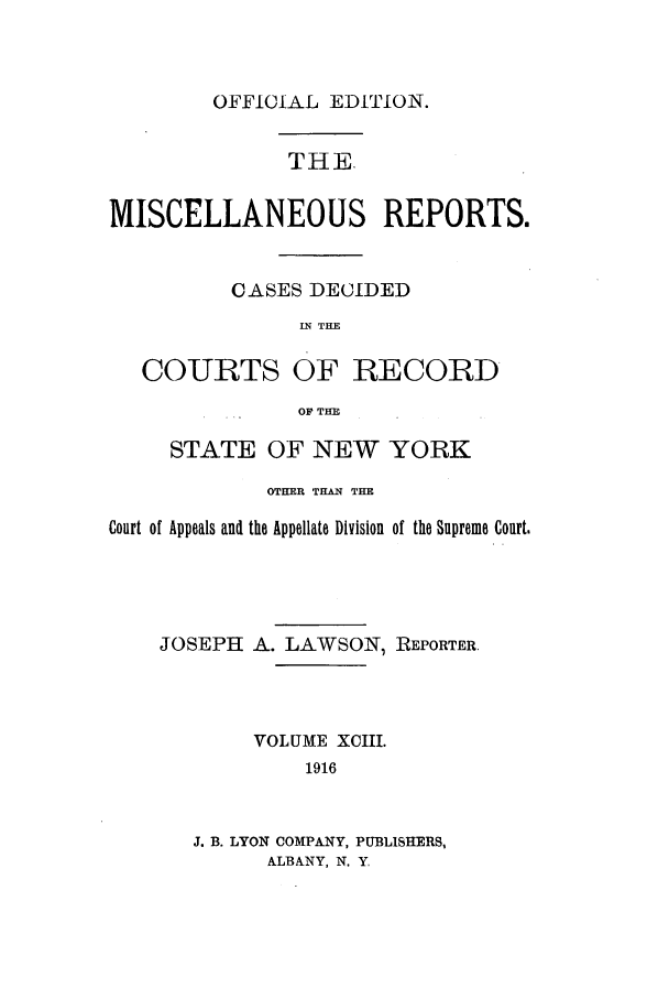 handle is hein.newyork/repsnyaad0093 and id is 1 raw text is: OFFICIAL EDITION.THEMISCELLANEOUS REPORTS.CASES DECIDEDIN THECOURTS OF RECORDOF THESTATE OF NEW YORKOTHER THAN THECourt of Appeals and the Appellate Division of the Supreme Court.JOSEPH A. LAWSON, REPORTER.VOLUME XCIII.1916J. B. LYON COMPANY, PUBLISHERS,ALBANY, N. Y.