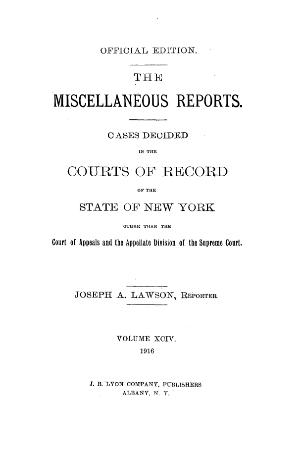 handle is hein.newyork/repsnyaad0094 and id is 1 raw text is: OFFICIAL EDITION.THEMISCELLANEOUS REPORTS.CASES DECIDEDIN THECOURTS OF RECORDOF THESTATE OF NEW YORKOTHER THAN TIECourt of Appeals and the Appellate Division of the Supreme Court.JOSEPH A. LAWSON, REPORTER.VOLUME XCIV.1916J. B. LYON COMPANY, PUBLISH=ERSALBANY, N. Y.
