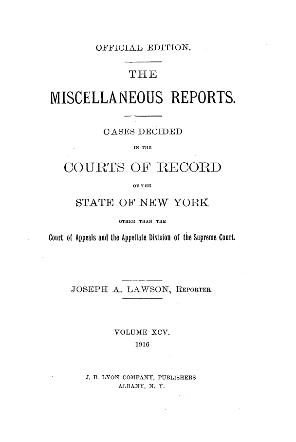 handle is hein.newyork/repsnyaad0095 and id is 1 raw text is: OFFICIAL EDITION.THEMISCELLANEOUS REPORTS.CASES DECIDEDIN LTHECOURTS OF RECORDOF THESTATE OF NEW YORKOTHER THAN THECourt of Appeals and the Appellate Division of the Supreme Court.JOSEPH A. LAWTSON, RIEPORTER.VOLUME XCV.1916J. B. LYON COMPANY, PUBLISHERSALBANY, N. Y.