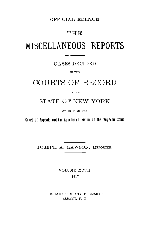 handle is hein.newyork/repsnyaad0097 and id is 1 raw text is: OFFICIAL EDITIONTHEMISCELLANEOUS REPORTSCASES DECIDEDIN THECOURTS OF RECORDOF TIlESTATE OF NEW YORKOTHER THAN THECourt of Appeals and the Appellate Division of the Supreme CourtJOSEPH A. LAWSON, REPORTER.VOLUME XCVII1917J. B. LYON COMPANY, PUBLISHERSALBANY, N. Y.