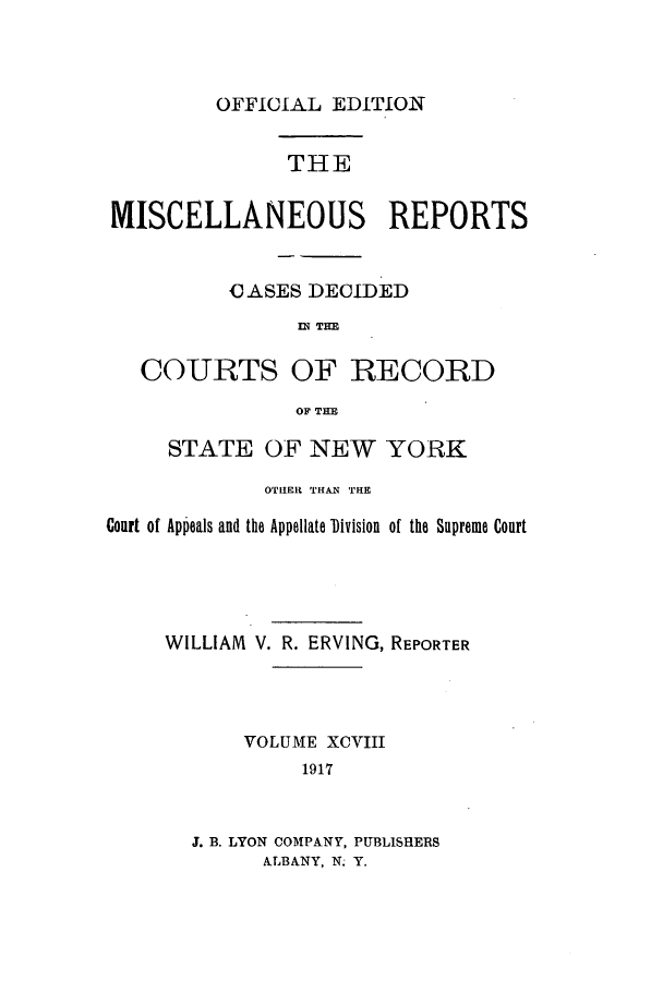 handle is hein.newyork/repsnyaad0098 and id is 1 raw text is: OFFICIAL EDITIONTHEMISCELLANEOUS REPORTSCJASES DECIDEDW~ TIMCOURTS OF RECORDOF THESTATE OF NEW YORKOTHER THAN THECourt of Appeals and the Appellate Division of the Supreme CourtWILLIAM V. R. ERVING, REPORTERVOLUME XCVIII1917J. B. LYON COMPANY, PUBLISHERSALBANY, N. Y.