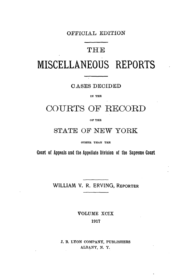 handle is hein.newyork/repsnyaad0099 and id is 1 raw text is: OFFICIAL EDITIONTHEMISCELLANEOUS REPORTSCASES DECIDEDIN THECOURTS OF RECORDO THESTATE OF NEW YORKOTHER THAN THECourt of Appeals and the Appellate Division of the Supreme CourtWILLIAM V. R. ERVING, REPORTERVOLUME XCIX191'73. B. LYON COMPANY, PUBLISHERSALBANY, N. Y.
