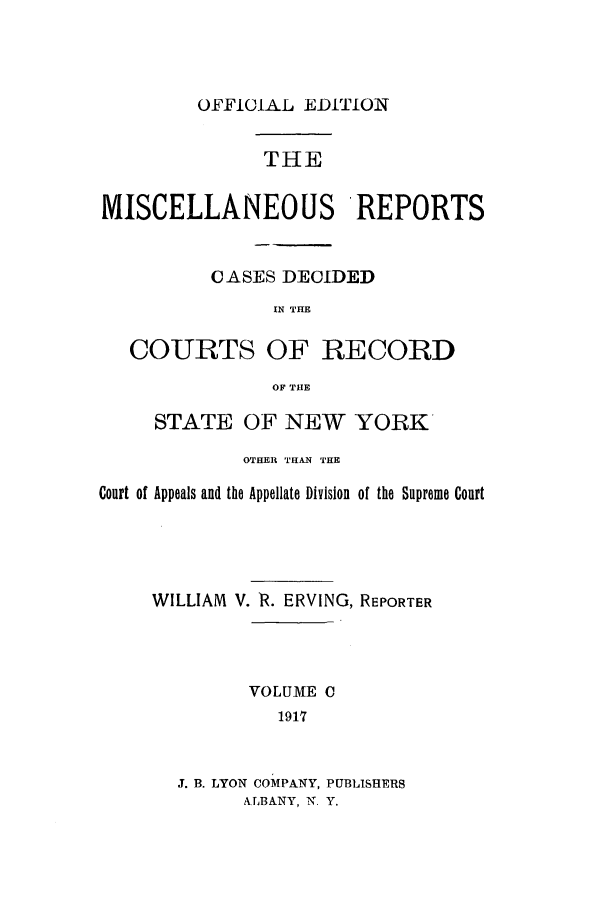 handle is hein.newyork/repsnyaad0100 and id is 1 raw text is: OFFICIAL EDITIONTHEMISCELLANEOUS REPORTSCASES DECIDEDIN THECOURTS OF RECORDOF THESTATE OF NEW YORKOTHER THAN THECourt of Appeals and the Appellate Division of the Supreme CourtWILLIAM V. R. ERVING, REPORTERVOLUME C1917J. B. LYON COMPANY, PUBLISHERSALBANY, N. Y.