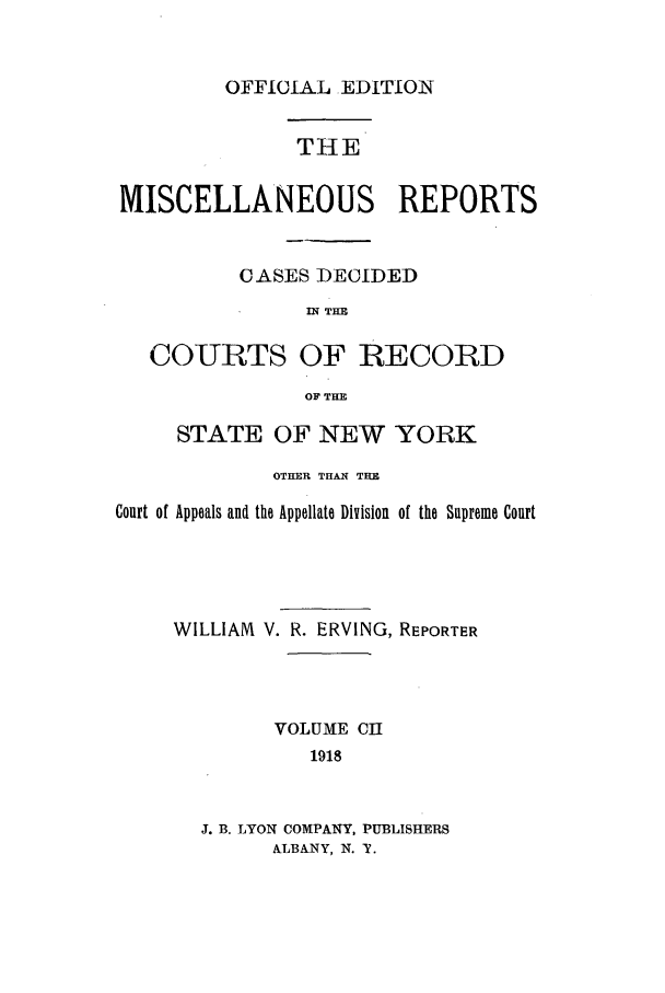 handle is hein.newyork/repsnyaad0102 and id is 1 raw text is: OFFICIAL EDITIONTHEMISCELLANEOUS REPORTSCASES DECIDEDIN THECO-URTS OF RECORDOF THESTATE OF NEW YORKOTHER THAN THECourt of Appeals and the Appellate Division of the Supreme CourtWILLIAM V. R. ERVING, REPORTERVOLUME CI1918J. B. LYON COMPANY, PUBLISHERSALBANY, N. T.