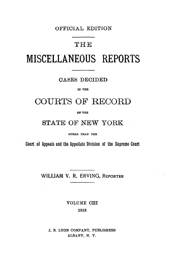 handle is hein.newyork/repsnyaad0103 and id is 1 raw text is: OFFICIAL EDITIONTHEMISCELLANEOUS REPORCASES DECIDEDIN THECOURTS OF RECORDOF THESTATE OF NEW YORKOTHER THAN THECourt of Appeals and the Appellate Division of the SupremeWILLIAM V. R. ERVING, REPORTERVOLUME C1II1918J. B. LYON COMPANY, PUBLISHERSALBANY, N. Y.[S;ourt