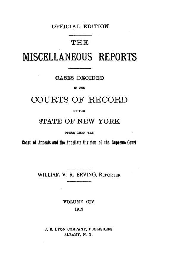 handle is hein.newyork/repsnyaad0104 and id is 1 raw text is: OFFICIAL EDITIONTHEMISCELLANEOUS REPORTSCASES DECIDEDni TIECOURTS OF RECORDOF TiHESTATE OF NEW YORKOTHER THAN THECourt of Appeals and the Appellate Division oi the Supreme CourtWILLIAM V. R. ERVING, REPORTERVOLUME CIV1919J. B. LYON COMPANY, PUBLISHERSALBANY, N. Y.
